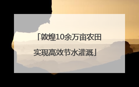 敦煌10余万亩农田实现高效节水灌溉