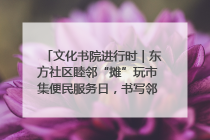 文化书院进行时｜东方社区睦邻“摊”玩市集便民服务日，书写邻里共生新篇章