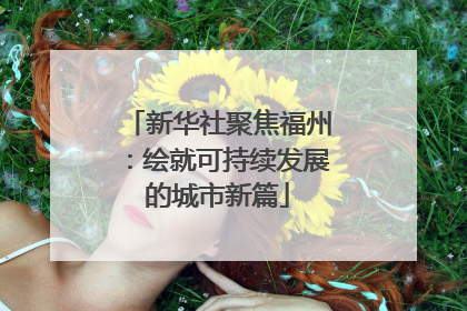新华社聚焦福州：绘就可持续发展的城市新篇