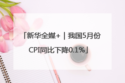 新华全媒+｜我国5月份CPI同比下降0.1%
