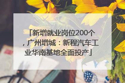 新增就业岗位200个，广州增城：新程汽车工业华南基地全面投产