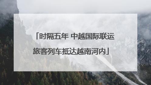 时隔五年 中越国际联运旅客列车抵达越南河内