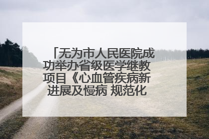 无为市人民医院成功举办省级医学继教项目《心血管疾病新进展及慢病 规范化诊疗》培训班