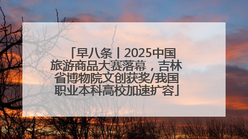 早八条丨2025中国旅游商品大赛落幕，吉林省博物院文创获奖/我国职业本科高校加速扩容
