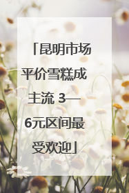 昆明市场平价雪糕成主流 3—6元区间最受欢迎