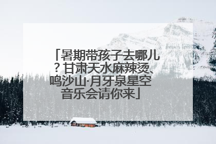 暑期带孩子去哪儿？甘肃天水麻辣烫、鸣沙山·月牙泉星空音乐会请你来