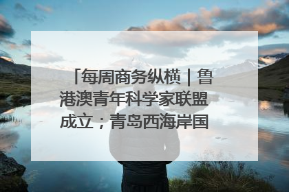 每周商务纵横｜鲁港澳青年科学家联盟成立；青岛西海岸国际能源自贸港启用