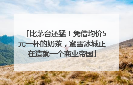 比茅台还猛！凭借均价5元一杯的奶茶，蜜雪冰城正在造就一个商业帝国