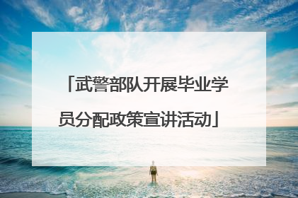 武警部队开展毕业学员分配政策宣讲活动