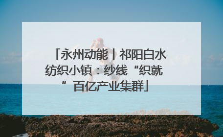 永州动能丨祁阳白水纺织小镇：纱线“织就”百亿产业集群