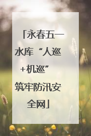 永春五一水库“人巡+机巡” 筑牢防汛安全网
