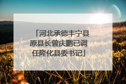 河北承德丰宁县原县长曾庆鹏已调任隆化县委书记