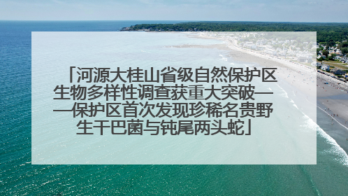 河源大桂山省级自然保护区生物多样性调查获重大突破——保护区首次发现珍稀名贵野生干巴菌与钝尾两头蛇
