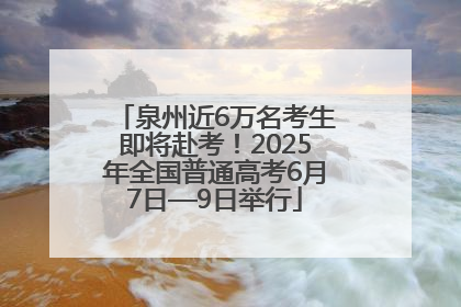 泉州近6万名考生即将赴考！2025年全国普通高考6月7日—9日举行