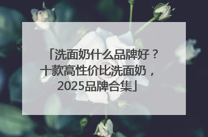 洗面奶什么品牌好？十款高性价比洗面奶，2025品牌合集