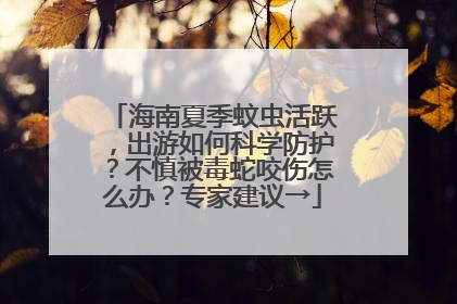 海南夏季蚊虫活跃，出游如何科学防护？不慎被毒蛇咬伤怎么办？专家建议→