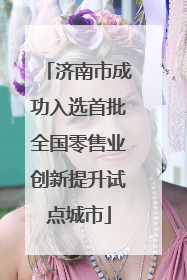 济南市成功入选首批全国零售业创新提升试点城市