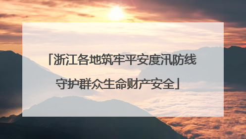 浙江各地筑牢平安度汛防线 守护群众生命财产安全