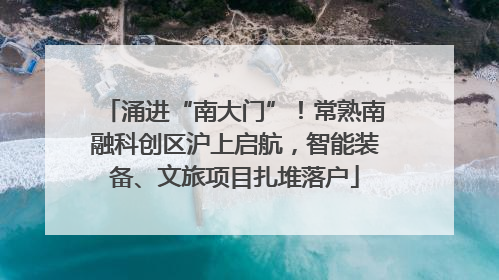 涌进“南大门”！常熟南融科创区沪上启航，智能装备、文旅项目扎堆落户