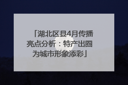 湖北区县4月传播亮点分析：特产出圈为城市形象添彩