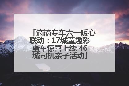 滴滴专车六一暖心联动：17城童趣彩蛋车惊喜上线 46城司机亲子活动