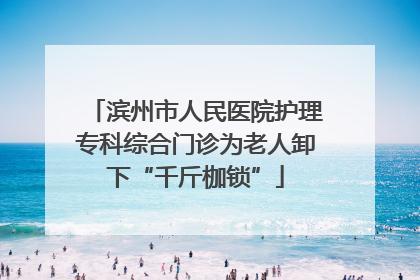 滨州市人民医院护理专科综合门诊为老人卸下“千斤枷锁”