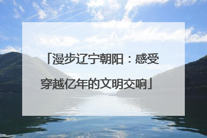 漫步辽宁朝阳：感受穿越亿年的文明交响