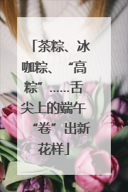 茶粽、冰咖粽、“高粽”……舌尖上的端午“卷”出新花样