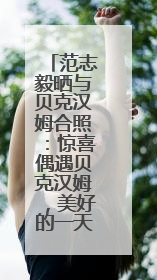 范志毅晒与贝克汉姆合照：惊喜偶遇贝克汉姆，美好的一天！