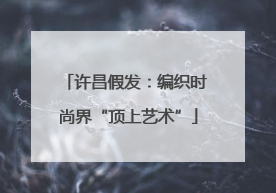 许昌假发：编织时尚界“顶上艺术”