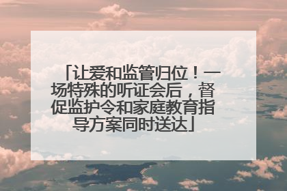 让爱和监管归位！一场特殊的听证会后，督促监护令和家庭教育指导方案同时送达