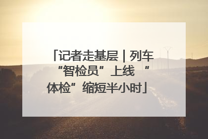 记者走基层｜列车“智检员”上线 “体检”缩短半小时