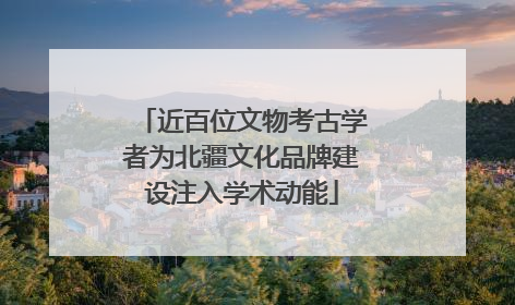 近百位文物考古学者为北疆文化品牌建设注入学术动能