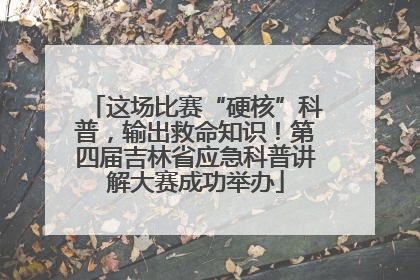 这场比赛“硬核”科普，输出救命知识！第四届吉林省应急科普讲解大赛成功举办
