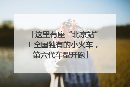 这里有座“北京站”！全国独有的小火车，第六代车型开跑