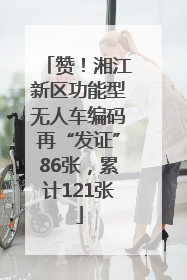 赞！湘江新区功能型无人车编码再“发证”86张，累计121张