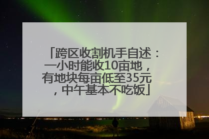 跨区收割机手自述：一小时能收10亩地，有地块每亩低至35元，中午基本不吃饭