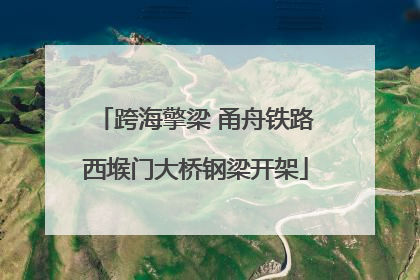 跨海擎梁 甬舟铁路西堠门大桥钢梁开架