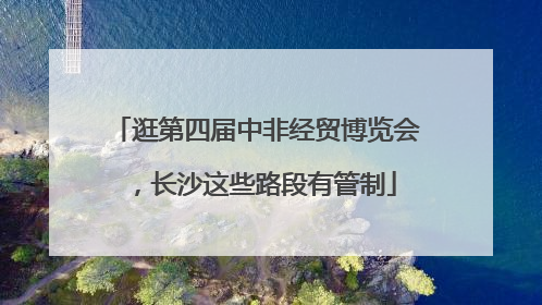 逛第四届中非经贸博览会，长沙这些路段有管制