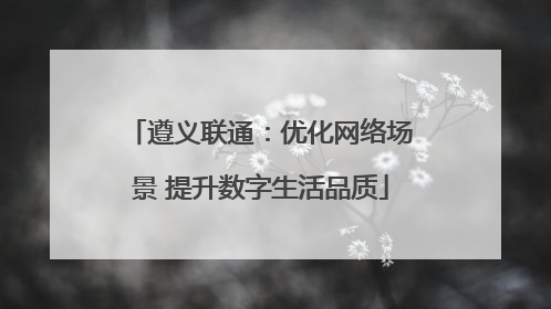 遵义联通：优化网络场景 提升数字生活品质