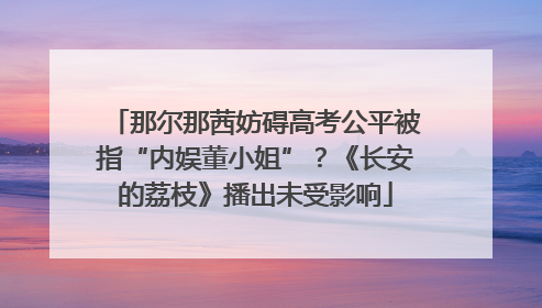 那尔那茜妨碍高考公平被指“内娱董小姐”？《长安的荔枝》播出未受影响