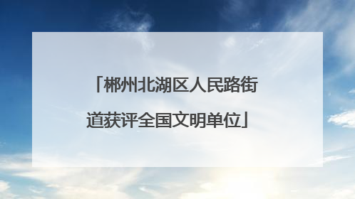 郴州北湖区人民路街道获评全国文明单位