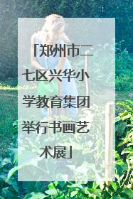 郑州市二七区兴华小学教育集团举行书画艺术展
