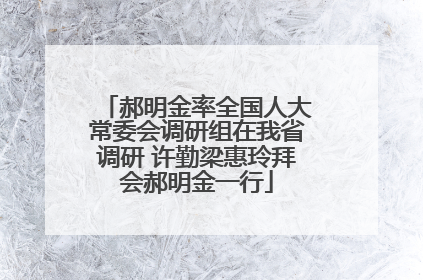 郝明金率全国人大常委会调研组在我省调研 许勤梁惠玲拜会郝明金一行