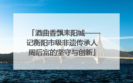 酒曲香飘耒阳城——记衡阳市级非遗传承人周后富的坚守与创新