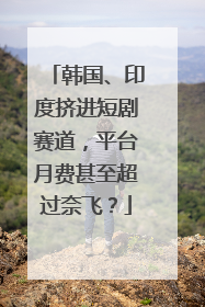 韩国、印度挤进短剧赛道，平台月费甚至超过奈飞？