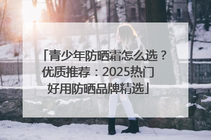 青少年防晒霜怎么选？优质推荐：2025热门好用防晒品牌精选