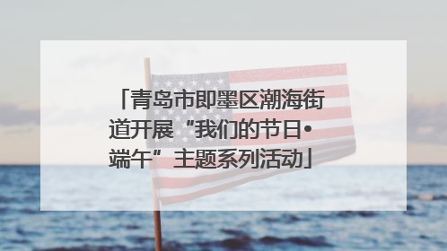 青岛市即墨区潮海街道开展“我们的节日•端午”主题系列活动