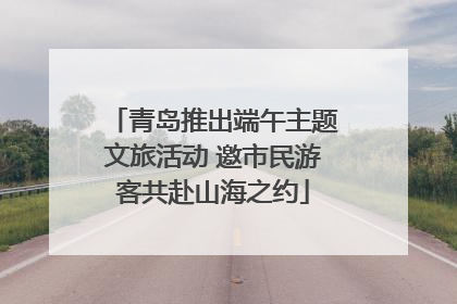 青岛推出端午主题文旅活动 邀市民游客共赴山海之约