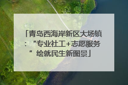 青岛西海岸新区大场镇：“专业社工+志愿服务”绘就民生新图景